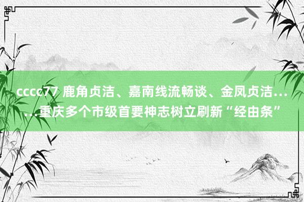 cccc77 鹿角贞洁、嘉南线流畅谈、金凤贞洁……重庆多个市级首要神志树立刷新“经由条”