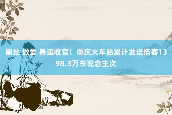 黑丝 做爱 暑运收官！重庆火车站累计发送搭客1398.3万东说念主次