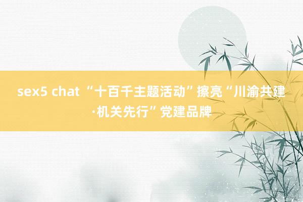 sex5 chat “十百千主题活动”擦亮“川渝共建·机关先行”党建品牌