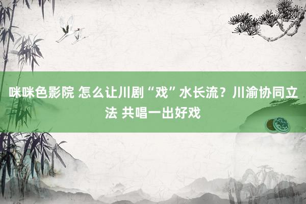 咪咪色影院 怎么让川剧“戏”水长流？川渝协同立法 共唱一出好戏