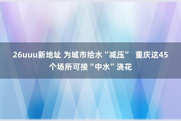 26uuu新地址 为城市给水“减压”  重庆这45个场所可接“中水”浇花