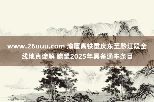 www.26uuu.com 渝厦高铁重庆东至黔江段全线地真谛解 瞻望2025年具备通车条目