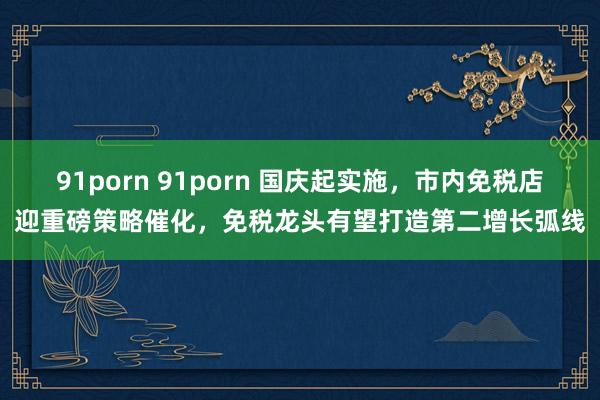 91porn 91porn 国庆起实施，市内免税店迎重磅策略催化，免税龙头有望打造第二增长弧线