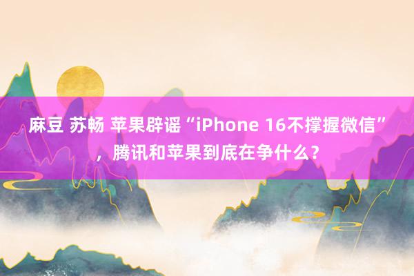 麻豆 苏畅 苹果辟谣“iPhone 16不撑握微信”，腾讯和苹果到底在争什么？