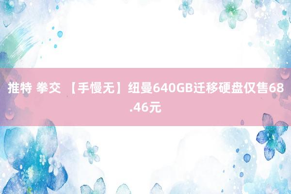 推特 拳交 【手慢无】纽曼640GB迁移硬盘仅售68.46元