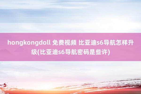 hongkongdoll 免费视频 比亚迪s6导航怎样升级(比亚迪s6导航密码是些许)