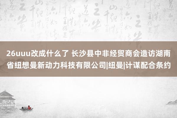 26uuu改成什么了 长沙县中非经贸商会造访湖南省纽想曼新动力科技有限公司|纽曼|计谋配合条约