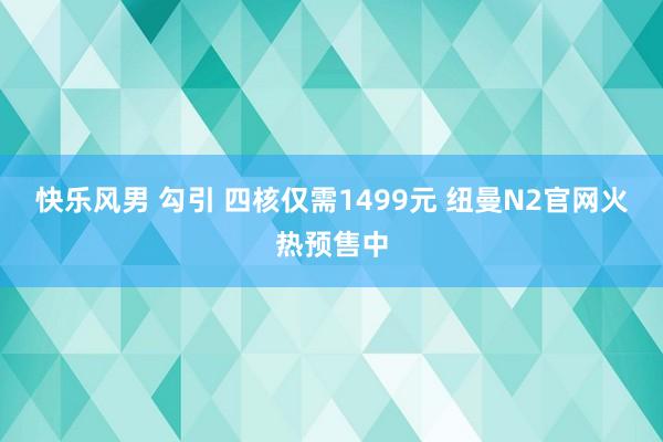 快乐风男 勾引 四核仅需1499元 纽曼N2官网火热预售中