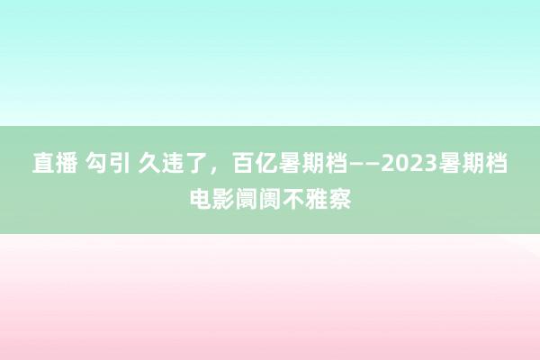 直播 勾引 久违了，百亿暑期档——2023暑期档电影阛阓不雅察