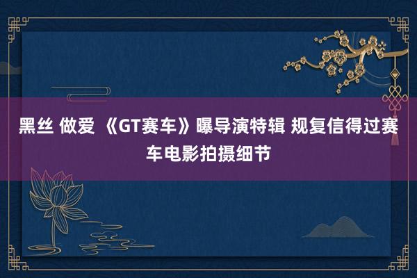 黑丝 做爱 《GT赛车》曝导演特辑 规复信得过赛车电影拍摄细节