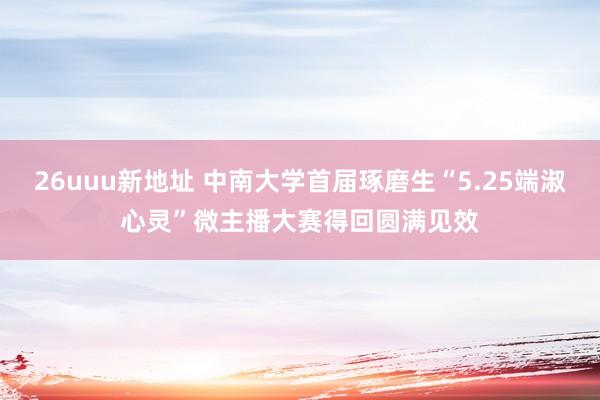 26uuu新地址 中南大学首届琢磨生“5.25端淑心灵”微主播大赛得回圆满见效