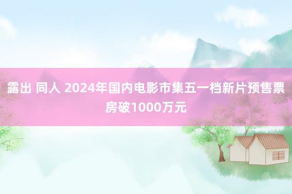 露出 同人 2024年国内电影市集五一档新片预售票房破1000万元