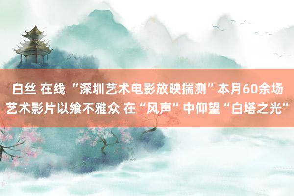 白丝 在线 “深圳艺术电影放映揣测”本月60余场艺术影片以飨不雅众 在“风声”中仰望“白塔之光”