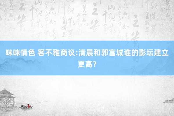 咪咪情色 客不雅商议:清晨和郭富城谁的影坛建立更高？