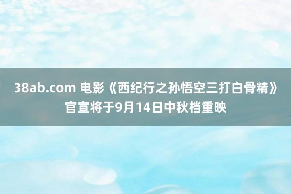 38ab.com 电影《西纪行之孙悟空三打白骨精》官宣将于9月14日中秋档重映