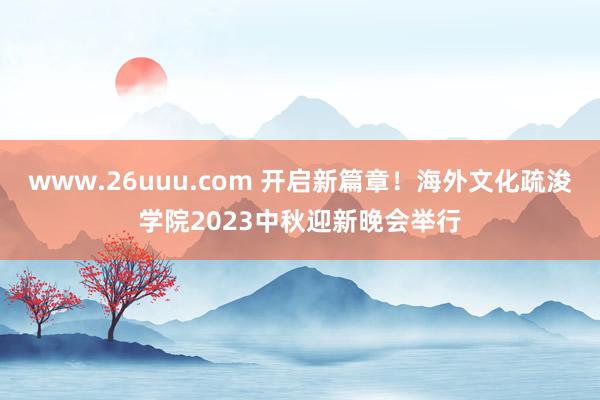 www.26uuu.com 开启新篇章！海外文化疏浚学院2023中秋迎新晚会举行