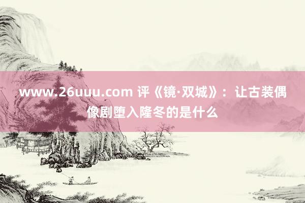 www.26uuu.com 评《镜·双城》：让古装偶像剧堕入隆冬的是什么