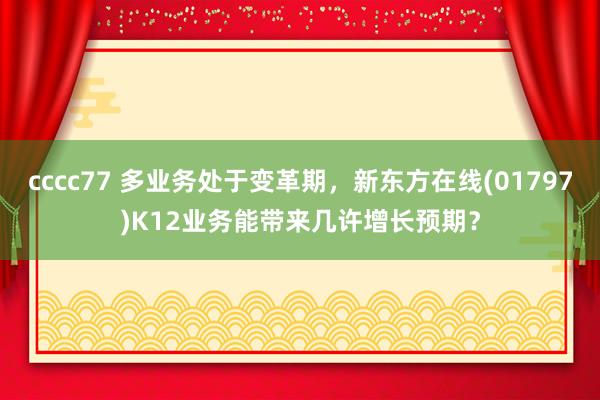 cccc77 多业务处于变革期，新东方在线(01797)K12业务能带来几许增长预期？