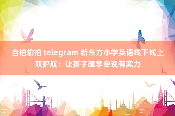 自拍偷拍 telegram 新东方小学英语线下线上双护航：让孩子趣学会说有实力