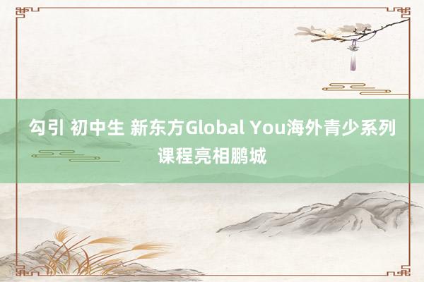 勾引 初中生 新东方Global You海外青少系列课程亮相鹏城