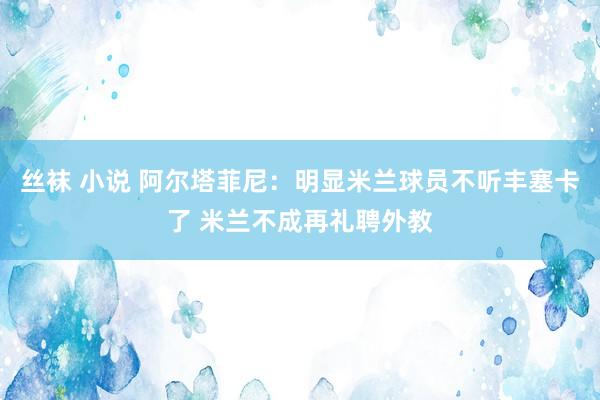 丝袜 小说 阿尔塔菲尼：明显米兰球员不听丰塞卡了 米兰不成再礼聘外教