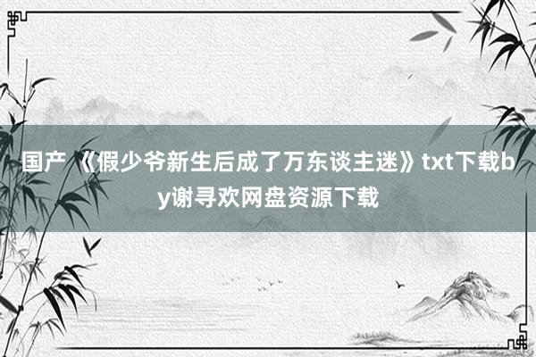 国产 《假少爷新生后成了万东谈主迷》txt下载by谢寻欢网盘资源下载