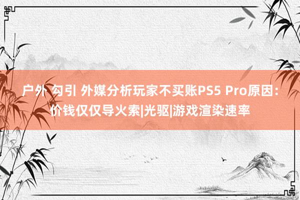 户外 勾引 外媒分析玩家不买账PS5 Pro原因：价钱仅仅导火索|光驱|游戏渲染速率