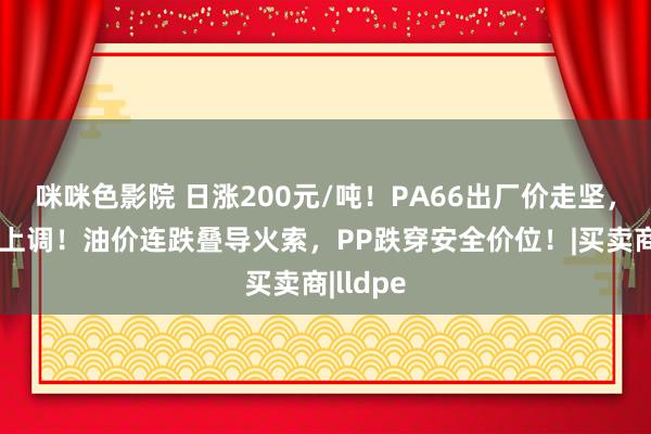 咪咪色影院 日涨200元/吨！PA66出厂价走坚，商场价上调！油价连跌叠导火索，PP跌穿安全价位！|买卖商|lldpe