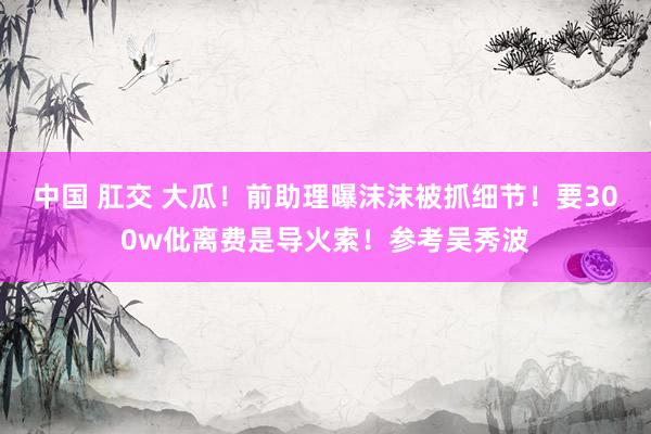 中国 肛交 大瓜！前助理曝沫沫被抓细节！要300w仳离费是导火索！参考吴秀波