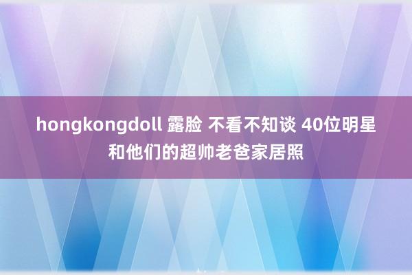 hongkongdoll 露脸 不看不知谈 40位明星和他们的超帅老爸家居照