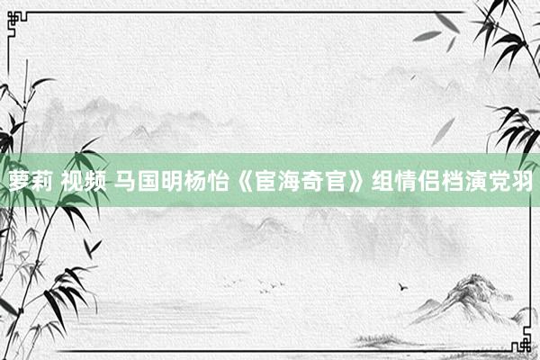 萝莉 视频 马国明杨怡《宦海奇官》组情侣档演党羽