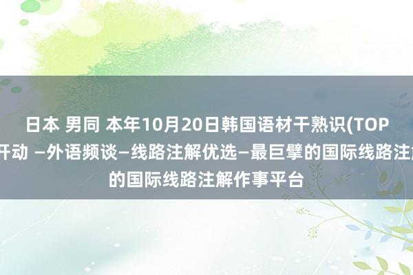 日本 男同 本年10月20日韩国语材干熟识(TOPIK)报名已开动 —外语频谈—线路注解优选—最巨擘的国际线路注解作事平台