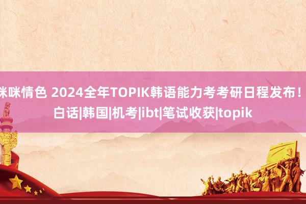 咪咪情色 2024全年TOPIK韩语能力考考研日程发布！|白话|韩国|机考|ibt|笔试收获|topik