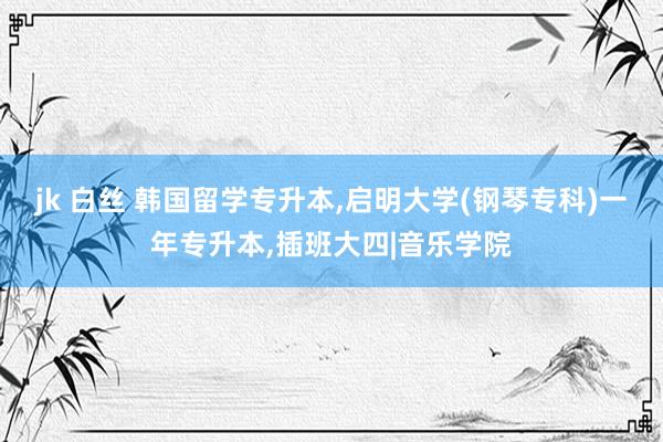 jk 白丝 韩国留学专升本，启明大学(钢琴专科)一年专升本，插班大四|音乐学院