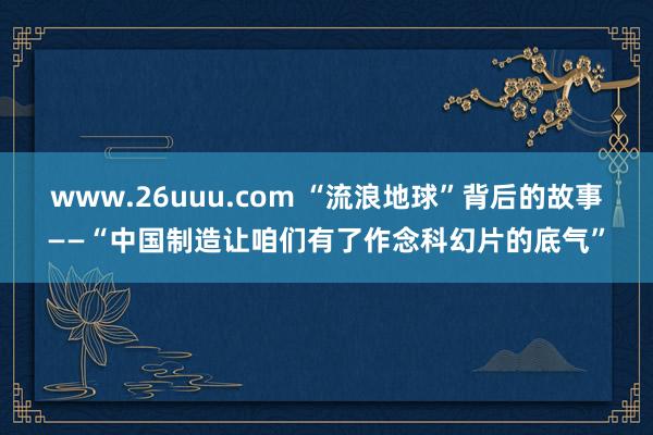 www.26uuu.com “流浪地球”背后的故事——“中国制造让咱们有了作念科幻片的底气”